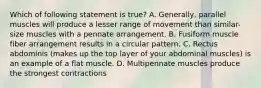 Which of following statement is true? A. Generally, parallel muscles will produce a lesser range of movement than similar-size muscles with a pennate arrangement. B. Fusiform muscle fiber arrangement results in a circular pattern. C. Rectus abdominis (makes up the top layer of your abdominal muscles) is an example of a flat muscle. D. Multipennate muscles produce the strongest contractions