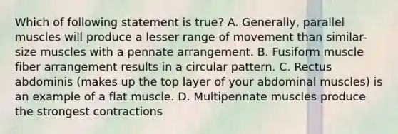 Which of following statement is true? A. Generally, parallel muscles will produce a lesser range of movement than similar-size muscles with a pennate arrangement. B. Fusiform muscle fiber arrangement results in a circular pattern. C. Rectus abdominis (makes up the top layer of your abdominal muscles) is an example of a flat muscle. D. Multipennate muscles produce the strongest contractions