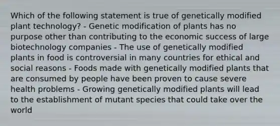 Which of the following statement is true of genetically modified plant technology? - Genetic modification of plants has no purpose other than contributing to the economic success of large biotechnology companies - The use of genetically modified plants in food is controversial in many countries for ethical and social reasons - Foods made with genetically modified plants that are consumed by people have been proven to cause severe health problems - Growing genetically modified plants will lead to the establishment of mutant species that could take over the world