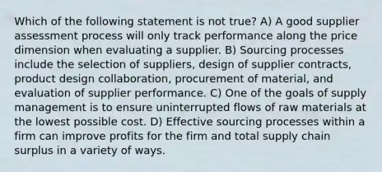 Which of the following statement is not true? A) A good supplier assessment process will only track performance along the price dimension when evaluating a supplier. B) Sourcing processes include the selection of suppliers, design of supplier contracts, product design collaboration, procurement of material, and evaluation of supplier performance. C) One of the goals of supply management is to ensure uninterrupted flows of raw materials at the lowest possible cost. D) Effective sourcing processes within a firm can improve profits for the firm and total supply chain surplus in a variety of ways.