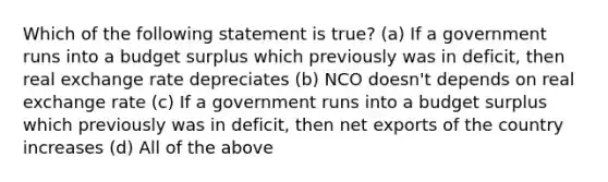 Which of the following statement is true? (a) If a government runs into a budget surplus which previously was in deficit, then real exchange rate depreciates (b) NCO doesn't depends on real exchange rate (c) If a government runs into a budget surplus which previously was in deficit, then net exports of the country increases (d) All of the above