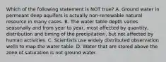 Which of the following statement is NOT true? A. Ground water in permeant deep aquifers is actually non-renewable natural resource in many cases. B. The water table depth varies seasonally and from year to year, most affected by quantity, distribution and timing of the precipitation, but not affected by human activities. C. Scientists use widely distributed observation wells to map the water table. D. Water that are stored above the zone of saturation is not ground water.