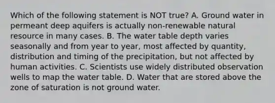 Which of the following statement is NOT true? A. Ground water in permeant deep aquifers is actually non-renewable natural resource in many cases. B. The water table depth varies seasonally and from year to year, most affected by quantity, distribution and timing of the precipitation, but not affected by human activities. C. Scientists use widely distributed observation wells to map the water table. D. Water that are stored above the zone of saturation is not ground water.