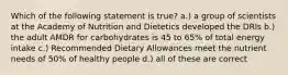 Which of the following statement is true? a.) a group of scientists at the Academy of Nutrition and Dietetics developed the DRIs b.) the adult AMDR for carbohydrates is 45 to 65% of total energy intake c.) Recommended Dietary Allowances meet the nutrient needs of 50% of healthy people d.) all of these are correct