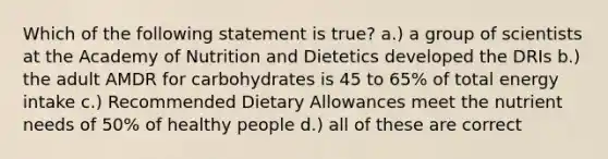 Which of the following statement is true? a.) a group of scientists at the Academy of Nutrition and Dietetics developed the DRIs b.) the adult AMDR for carbohydrates is 45 to 65% of total energy intake c.) Recommended Dietary Allowances meet the nutrient needs of 50% of healthy people d.) all of these are correct