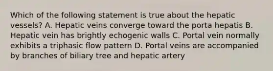 Which of the following statement is true about the hepatic vessels? A. Hepatic veins converge toward the porta hepatis B. Hepatic vein has brightly echogenic walls C. Portal vein normally exhibits a triphasic flow pattern D. Portal veins are accompanied by branches of biliary tree and hepatic artery