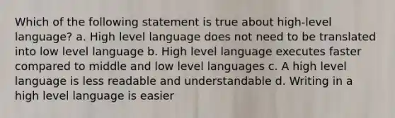 Which of the following statement is true about high-level language? a. High level language does not need to be translated into low level language b. High level language executes faster compared to middle and low level languages c. A high level language is less readable and understandable d. Writing in a high level language is easier