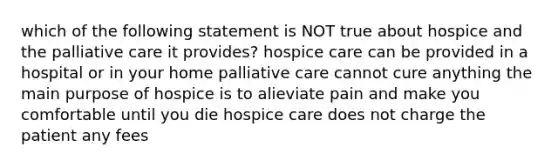 which of the following statement is NOT true about hospice and the palliative care it provides? hospice care can be provided in a hospital or in your home palliative care cannot cure anything the main purpose of hospice is to alieviate pain and make you comfortable until you die hospice care does not charge the patient any fees