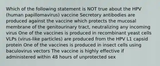 Which of the following statement is NOT true about the HPV (human papillomavirus) vaccine Secretory antibodies are produced against the vaccine which protects the mucosal membrane of the genitourinary tract, neutralizing any incoming virus One of the vaccines is produced in recombinant yeast cells VLPs (virus-like particles) are produced from the HPV L1 capsid protein One of the vaccines is produced in insect cells using baculovirus vectors The vaccine is highly effective if administered within 48 hours of unprotected sex