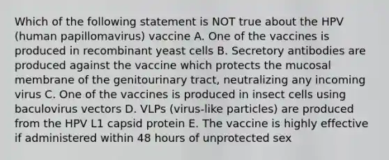 Which of the following statement is NOT true about the HPV (human papillomavirus) vaccine A. One of the vaccines is produced in recombinant yeast cells B. Secretory antibodies are produced against the vaccine which protects the mucosal membrane of the genitourinary tract, neutralizing any incoming virus C. One of the vaccines is produced in insect cells using baculovirus vectors D. VLPs (virus-like particles) are produced from the HPV L1 capsid protein E. The vaccine is highly effective if administered within 48 hours of unprotected sex