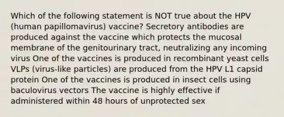 Which of the following statement is NOT true about the HPV (human papillomavirus) vaccine? Secretory antibodies are produced against the vaccine which protects the mucosal membrane of the genitourinary tract, neutralizing any incoming virus One of the vaccines is produced in recombinant yeast cells VLPs (virus-like particles) are produced from the HPV L1 capsid protein One of the vaccines is produced in insect cells using baculovirus vectors The vaccine is highly effective if administered within 48 hours of unprotected sex