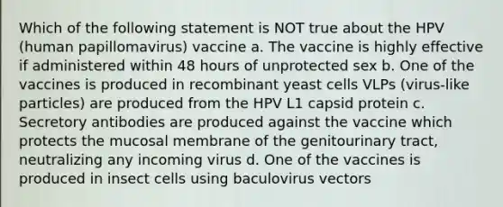 Which of the following statement is NOT true about the HPV (human papillomavirus) vaccine a. The vaccine is highly effective if administered within 48 hours of unprotected sex b. One of the vaccines is produced in recombinant yeast cells VLPs (virus-like particles) are produced from the HPV L1 capsid protein c. Secretory antibodies are produced against the vaccine which protects the mucosal membrane of the genitourinary tract, neutralizing any incoming virus d. One of the vaccines is produced in insect cells using baculovirus vectors