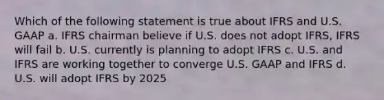 Which of the following statement is true about IFRS and U.S. GAAP a. IFRS chairman believe if U.S. does not adopt IFRS, IFRS will fail b. U.S. currently is planning to adopt IFRS c. U.S. and IFRS are working together to converge U.S. GAAP and IFRS d. U.S. will adopt IFRS by 2025