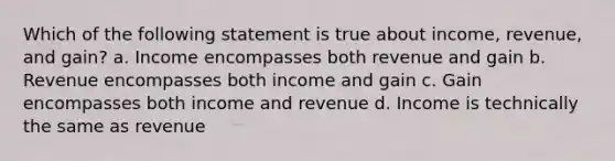 Which of the following statement is true about income, revenue, and gain? a. Income encompasses both revenue and gain b. Revenue encompasses both income and gain c. Gain encompasses both income and revenue d. Income is technically the same as revenue