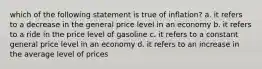 which of the following statement is true of inflation? a. it refers to a decrease in the general price level in an economy b. it refers to a ride in the price level of gasoline c. it refers to a constant general price level in an economy d. it refers to an increase in the average level of prices