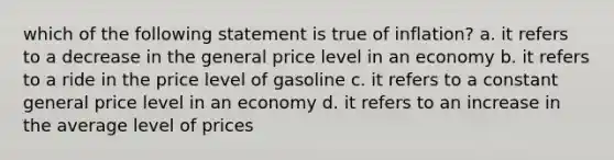 which of the following statement is true of inflation? a. it refers to a decrease in the general price level in an economy b. it refers to a ride in the price level of gasoline c. it refers to a constant general price level in an economy d. it refers to an increase in the average level of prices