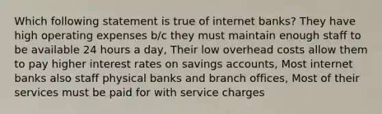 Which following statement is true of internet banks? They have high operating expenses b/c they must maintain enough staff to be available 24 hours a day, Their low overhead costs allow them to pay higher interest rates on savings accounts, Most internet banks also staff physical banks and branch offices, Most of their services must be paid for with service charges