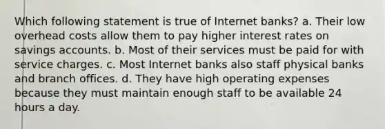 Which following statement is true of Internet banks? a. Their low overhead costs allow them to pay higher interest rates on savings accounts. b. Most of their services must be paid for with service charges. c. Most Internet banks also staff physical banks and branch offices. d. They have high operating expenses because they must maintain enough staff to be available 24 hours a day.