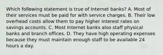 Which following statement is true of Internet banks? A. Most of their services must be paid for with service charges. B. Their low overhead costs allow them to pay higher interest rates on savings accounts. C. Most Internet banks also staff physical banks and branch offices. D. They have high operating expenses because they must maintain enough staff to be available 24 hours a day.