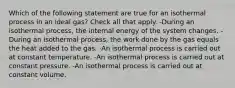 Which of the following statement are true for an isothermal process in an ideal gas? Check all that apply. -During an isothermal process, the internal energy of the system changes. -During an isothermal process, the work done by the gas equals the heat added to the gas. -An isothermal process is carried out at constant temperature. -An isothermal process is carried out at constant pressure. -An isothermal process is carried out at constant volume.