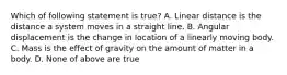 Which of following statement is true? A. Linear distance is the distance a system moves in a straight line. B. Angular displacement is the change in location of a linearly moving body. C. Mass is the effect of gravity on the amount of matter in a body. D. None of above are true