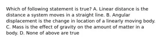 Which of following statement is true? A. Linear distance is the distance a system moves in a straight line. B. Angular displacement is the change in location of a linearly moving body. C. Mass is the effect of gravity on the amount of matter in a body. D. None of above are true