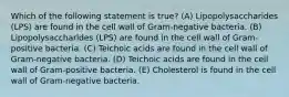 Which of the following statement is true? (A) Lipopolysaccharides (LPS) are found in the cell wall of Gram-negative bacteria. (B) Lipopolysaccharides (LPS) are found in the cell wall of Gram-positive bacteria. (C) Teichoic acids are found in the cell wall of Gram-negative bacteria. (D) Teichoic acids are found in the cell wall of Gram-positive bacteria. (E) Cholesterol is found in the cell wall of Gram-negative bacteria.