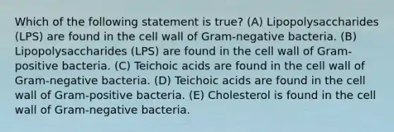 Which of the following statement is true? (A) Lipopolysaccharides (LPS) are found in the cell wall of Gram-negative bacteria. (B) Lipopolysaccharides (LPS) are found in the cell wall of Gram-positive bacteria. (C) Teichoic acids are found in the cell wall of Gram-negative bacteria. (D) Teichoic acids are found in the cell wall of Gram-positive bacteria. (E) Cholesterol is found in the cell wall of Gram-negative bacteria.