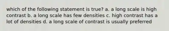 which of the following statement is true? a. a long scale is high contrast b. a long scale has few densities c. high contrast has a lot of densities d. a long scale of contrast is usually preferred