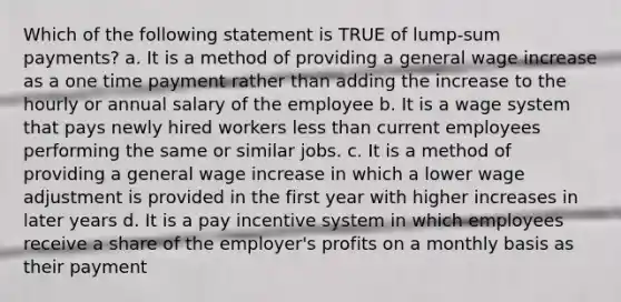 Which of the following statement is TRUE of lump-sum payments? a. It is a method of providing a general wage increase as a one time payment rather than adding the increase to the hourly or annual salary of the employee b. It is a wage system that pays newly hired workers less than current employees performing the same or similar jobs. c. It is a method of providing a general wage increase in which a lower wage adjustment is provided in the first year with higher increases in later years d. It is a pay incentive system in which employees receive a share of the employer's profits on a monthly basis as their payment