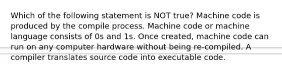 Which of the following statement is NOT true? Machine code is produced by the compile process. Machine code or machine language consists of 0s and 1s. Once created, machine code can run on any computer hardware without being re-compiled. A compiler translates source code into executable code.