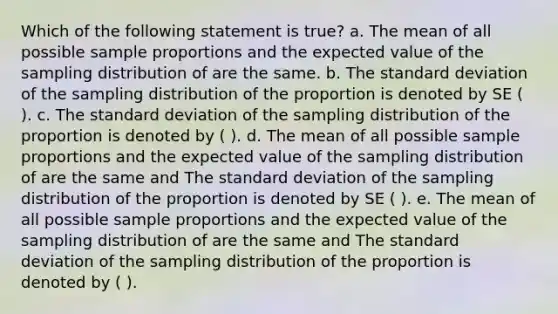 Which of the following statement is true? a. The mean of all possible sample proportions and the expected value of the sampling distribution of are the same. b. The <a href='https://www.questionai.com/knowledge/kqGUr1Cldy-standard-deviation' class='anchor-knowledge'>standard deviation</a> of the sampling distribution of the proportion is denoted by SE ( ). c. The standard deviation of the sampling distribution of the proportion is denoted by ( ). d. The mean of all possible sample proportions and the expected value of the sampling distribution of are the same and The standard deviation of the sampling distribution of the proportion is denoted by SE ( ). e. The mean of all possible sample proportions and the expected value of the sampling distribution of are the same and The standard deviation of the sampling distribution of the proportion is denoted by ( ).