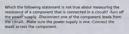 Which the following statement is not true about measuring the resistance of a component that is connected in a circuit? -Turn off the power supply. -Disconnect one of the component leads from the circuit. -Make sure the power supply is one -Connect the leads across the component.