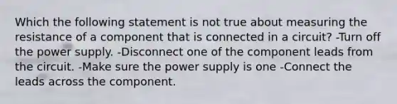 Which the following statement is not true about measuring the resistance of a component that is connected in a circuit? -Turn off the power supply. -Disconnect one of the component leads from the circuit. -Make sure the power supply is one -Connect the leads across the component.