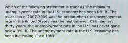 Which of the following statement is true? A) The minimum unemployment rate in the U.S. economy has been 0%. B) The recession of 2007-2009 was the period when the unemployment rate in the United States was the highest ever. C) In the last thirty years, the unemployment rate in the U.S. has never gone below 3%. D) The unemployment rate in the U.S. economy has been increasing since 1900.