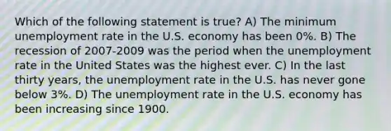 Which of the following statement is true? A) The minimum <a href='https://www.questionai.com/knowledge/kh7PJ5HsOk-unemployment-rate' class='anchor-knowledge'>unemployment rate</a> in the U.S. economy has been 0%. B) The recession of 2007-2009 was the period when the unemployment rate in the United States was the highest ever. C) In the last thirty years, the unemployment rate in the U.S. has never gone below 3%. D) The unemployment rate in the U.S. economy has been increasing since 1900.