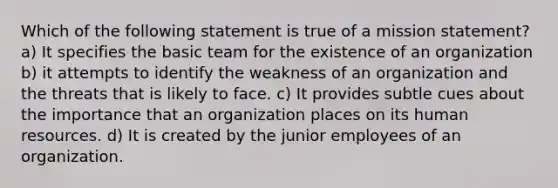 Which of the following statement is true of a mission statement? a) It specifies the basic team for the existence of an organization b) it attempts to identify the weakness of an organization and the threats that is likely to face. c) It provides subtle cues about the importance that an organization places on its human resources. d) It is created by the junior employees of an organization.