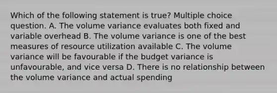 Which of the following statement is true? Multiple choice question. A. The volume variance evaluates both fixed and variable overhead B. The volume variance is one of the best measures of resource utilization available C. The volume variance will be favourable if the budget variance is unfavourable, and vice versa D. There is no relationship between the volume variance and actual spending