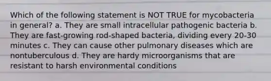 Which of the following statement is NOT TRUE for mycobacteria in general? a. They are small intracellular pathogenic bacteria b. They are fast-growing rod-shaped bacteria, dividing every 20-30 minutes c. They can cause other pulmonary diseases which are nontuberculous d. They are hardy microorganisms that are resistant to harsh environmental conditions