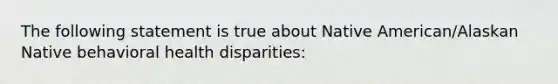 The following statement is true about Native American/Alaskan Native behavioral health disparities: