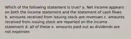 Which of the following statement is true? a. Net income appears on both the income statement and the statement of cash flows b. amounts received from issuing stock are revenues c. amounts received from issuing stock are reported on the income statement d. all of these e. amounts paid out as dividends are not expenses