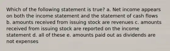 Which of the following statement is true? a. Net income appears on both the income statement and the statement of cash flows b. amounts received from issuing stock are revenues c. amounts received from issuing stock are reported on the income statement d. all of these e. amounts paid out as dividends are not expenses