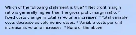 Which of the following statement is true? * Net profit margin ratio is generally higher than the gross profit margin ratio. * Fixed costs change in total as volume increases. * Total variable costs decrease as volume increases. * Variable costs per unit increase as volume increases. * None of the above