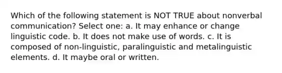 Which of the following statement is NOT TRUE about nonverbal communication? Select one: a. It may enhance or change linguistic code. b. It does not make use of words. c. It is composed of non-linguistic, paralinguistic and metalinguistic elements. d. It maybe oral or written. ​