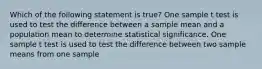 Which of the following statement is true? One sample t test is used to test the difference between a sample mean and a population mean to determine statistical significance. One sample t test is used to test the difference between two sample means from one sample