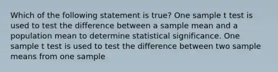 Which of the following statement is true? One sample t test is used to test the difference between a sample mean and a population mean to determine statistical significance. One sample t test is used to test the difference between two sample means from one sample