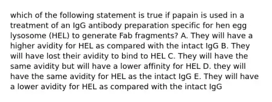 which of the following statement is true if papain is used in a treatment of an IgG antibody preparation specific for hen egg lysosome (HEL) to generate Fab fragments? A. They will have a higher avidity for HEL as compared with the intact IgG B. They will have lost their avidity to bind to HEL C. They will have the same avidity but will have a lower affinity for HEL D. they will have the same avidity for HEL as the intact IgG E. They will have a lower avidity for HEL as compared with the intact IgG