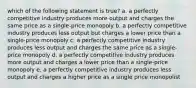 which of the following statement is true? a. a perfectly competitive industry produces more output and charges the same price as a single-price monopoly b. a perfectly competitive industry produces less output but charges a lower price than a single-price monopoly c. a perfectly competitive industry produces less output and charges the same price as a single-price monopoly d. a perfectly competitive industry produces more output and charges a lower price than a single-price monopoly e. a perfectly competitive industry produces less output and charges a higher price as a single price monopolist