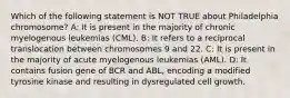 Which of the following statement is NOT TRUE about Philadelphia chromosome? A: It is present in the majority of chronic myelogenous leukemias (CML). B: It refers to a reciprocal translocation between chromosomes 9 and 22. C: It is present in the majority of acute myelogenous leukemias (AML). D: It contains fusion gene of BCR and ABL, encoding a modified tyrosine kinase and resulting in dysregulated cell growth.