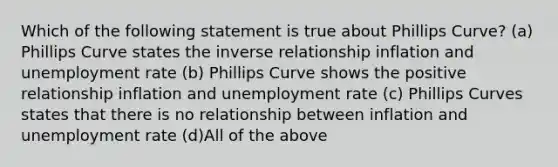 Which of the following statement is true about Phillips Curve? (a) Phillips Curve states the inverse relationship inflation and unemployment rate (b) Phillips Curve shows the positive relationship inflation and unemployment rate (c) Phillips Curves states that there is no relationship between inflation and unemployment rate (d)All of the above